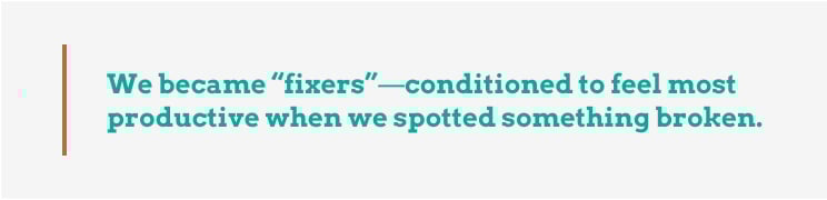 We became "fixers" - conditioned to feel most productive when we spotted something broken.